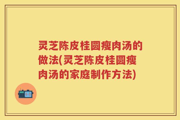 灵芝陈皮桂圆瘦肉汤的做法(灵芝陈皮桂圆瘦肉汤的家庭制作方法)