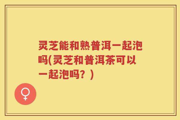 灵芝能和熟普洱一起泡吗(灵芝和普洱茶可以一起泡吗？)