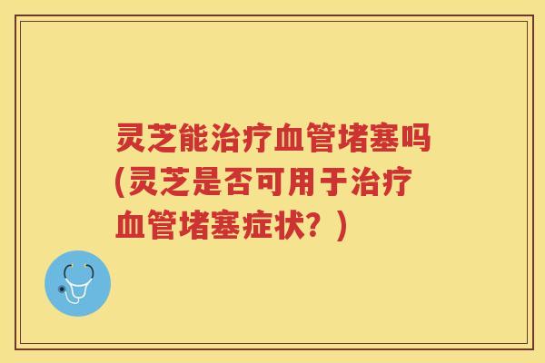 灵芝能治疗血管堵塞吗(灵芝是否可用于治疗血管堵塞症状？)
