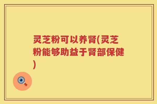 灵芝粉可以养肾(灵芝粉能够助益于肾部保健)