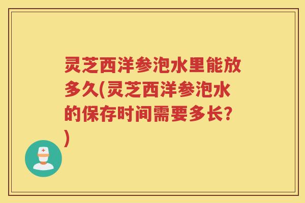灵芝西洋参泡水里能放多久(灵芝西洋参泡水的保存时间需要多长？)