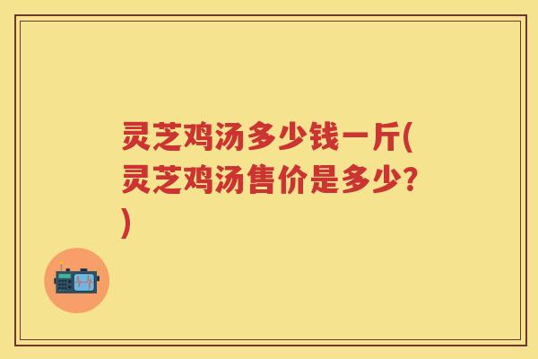 灵芝鸡汤多少钱一斤(灵芝鸡汤售价是多少?) 灵芝鸡汤多少钱一斤(灵芝鸡汤售价是多少?)