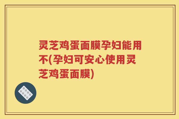 灵芝鸡蛋面膜孕妇能用不(孕妇可安心使用灵芝鸡蛋面膜)