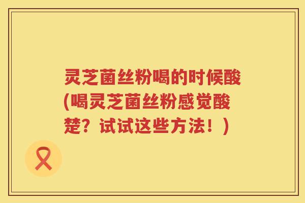 灵芝菌丝粉喝的时候酸(喝灵芝菌丝粉感觉酸楚？试试这些方法！)