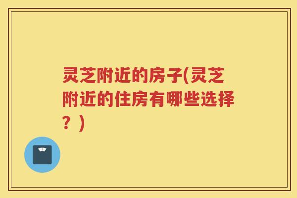 灵芝附近的房子(灵芝附近的住房有哪些选择?) 灵芝附近的房子(灵芝附近的住房有哪些选择?)