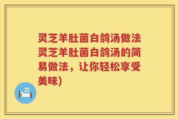 灵芝羊肚菌白鸽汤做法灵芝羊肚菌白鸽汤的简易做法，让你轻松享受美味)