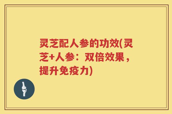 灵芝配人参的功效(灵芝+人参：双倍效果，提升免疫力)