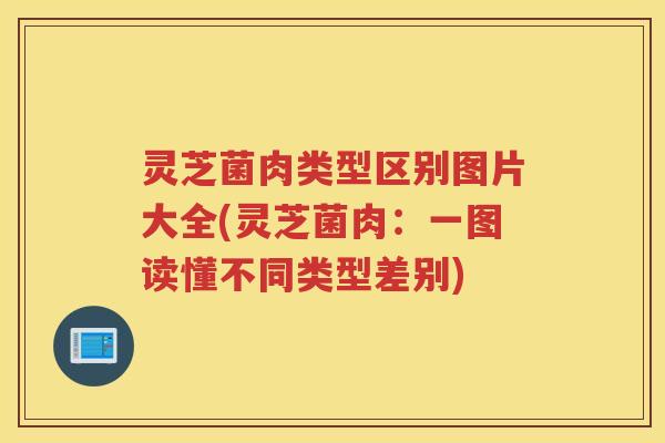 灵芝菌肉类型区别图片大全(灵芝菌肉：一图读懂不同类型差别)