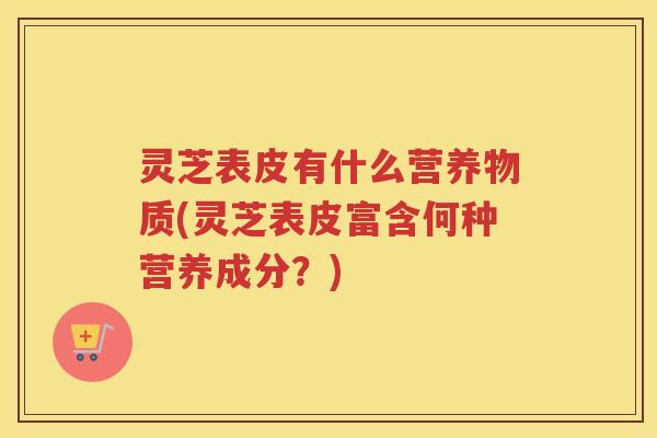 灵芝表皮有什么营养物质(灵芝表皮富含何种营养成分？)
