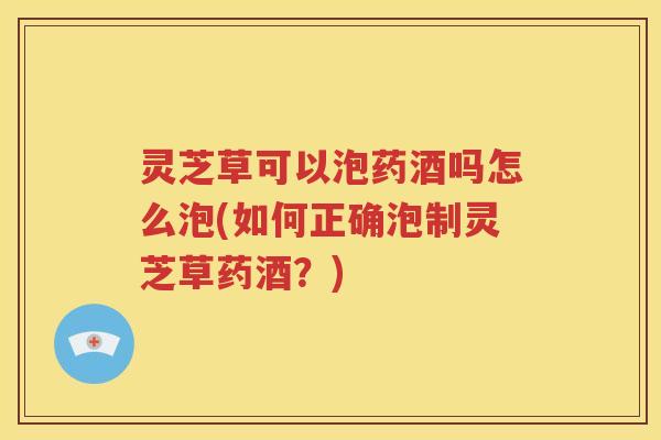 灵芝草可以泡药酒吗怎么泡(如何正确泡制灵芝草药酒？)