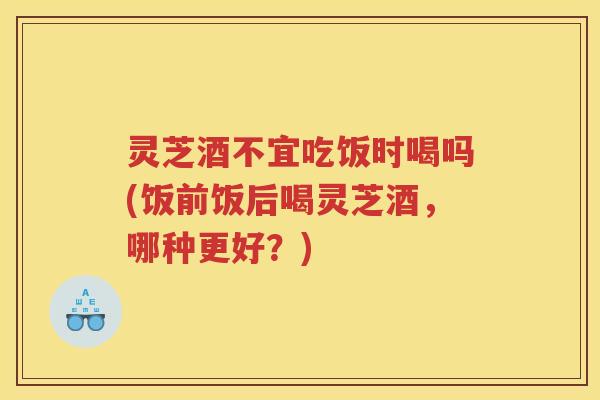 灵芝酒不宜吃饭时喝吗(饭前饭后喝灵芝酒,哪种更好?) 灵芝酒不宜吃饭时喝吗(饭前饭后喝灵芝酒,哪种更好?)