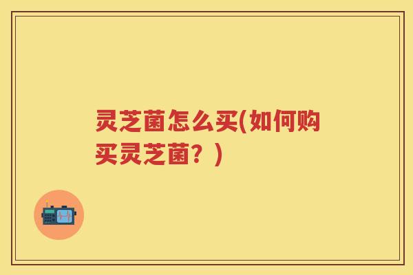 灵芝菌怎么买(如何购买灵芝菌？)