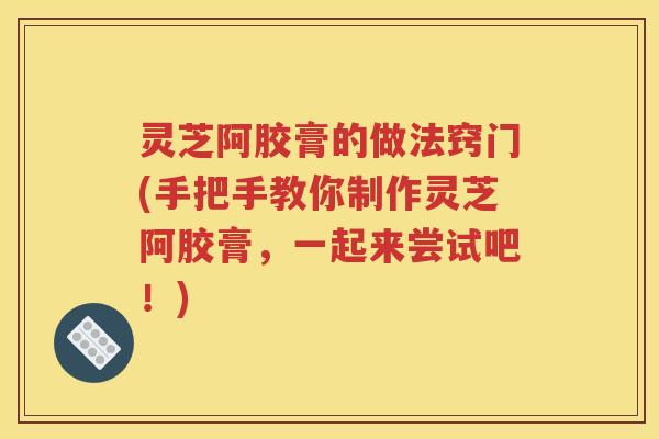 灵芝阿胶膏的做法窍门(手把手教你制作灵芝阿胶膏，一起来尝试吧！)