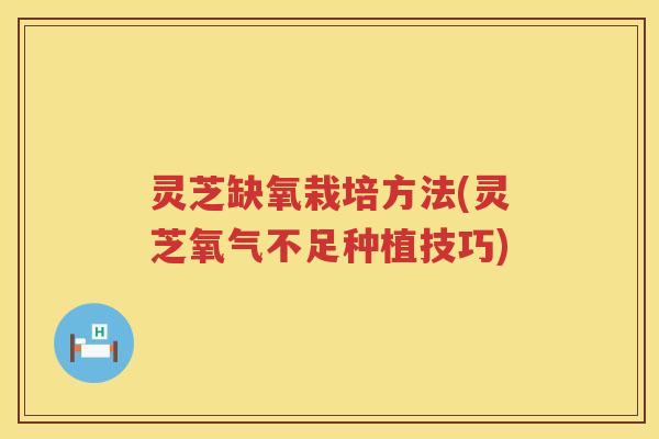灵芝缺氧栽培方法(灵芝氧气不足种植技巧)