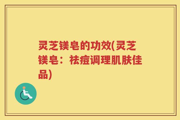 灵芝镁皂的功效(灵芝镁皂：祛痘调理肌肤佳品)