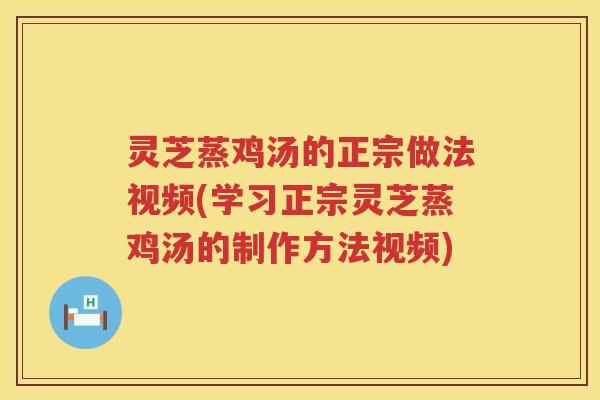 灵芝蒸鸡汤的正宗做法视频(学习正宗灵芝蒸鸡汤的制作方法视频)
