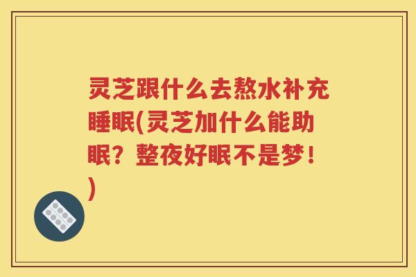 灵芝跟什么去熬水补充睡眠(灵芝加什么能助眠？整夜好眠不是梦！)