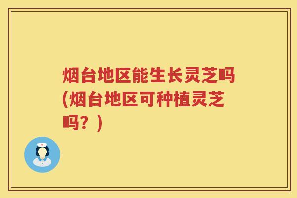 烟台地区能生长灵芝吗(烟台地区可种植灵芝吗？)