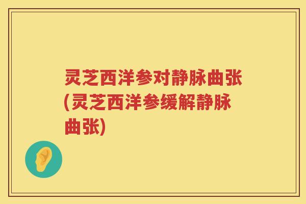 灵芝西洋参对静脉曲张(灵芝西洋参缓解静脉曲张)