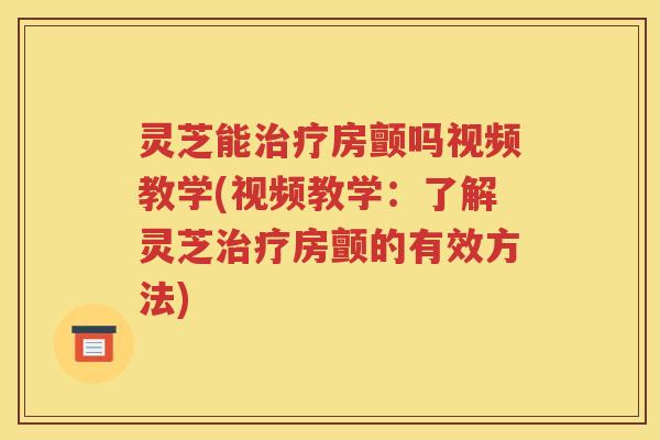 灵芝能治疗房颤吗视频教学(视频教学：了解灵芝治疗房颤的有效方法)