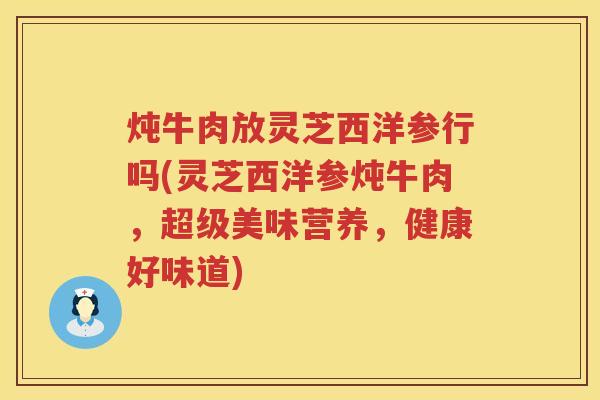 炖牛肉放灵芝西洋参行吗(灵芝西洋参炖牛肉，超级美味营养，健康好味道)