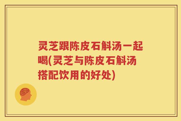 灵芝跟陈皮石斛汤一起喝(灵芝与陈皮石斛汤搭配饮用的好处)