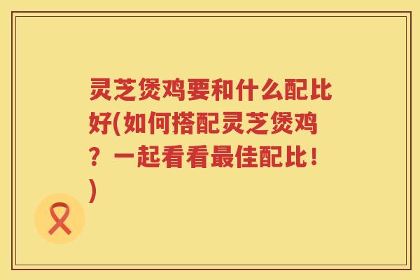 灵芝煲鸡要和什么配比好(如何搭配灵芝煲鸡?一起看看佳配比!) 灵芝煲鸡要和什么配比好(如何搭配灵芝煲鸡?一起看看佳配比!)