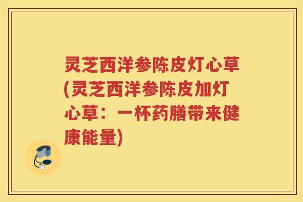 灵芝西洋参陈皮灯心草(灵芝西洋参陈皮加灯心草：一杯药膳带来健康能量)