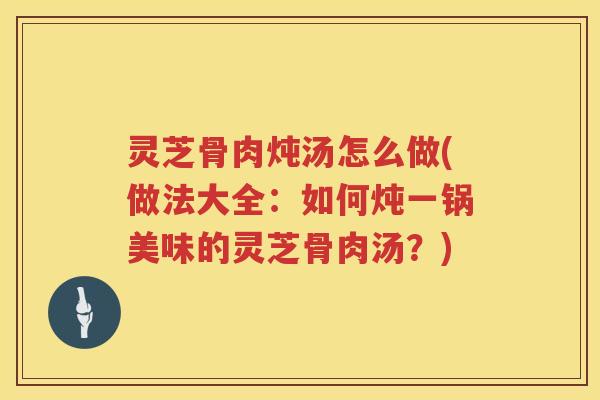 灵芝骨肉炖汤怎么做(做法大全：如何炖一锅美味的灵芝骨肉汤？)