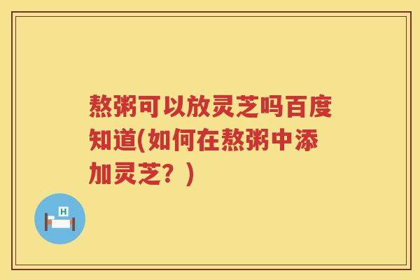 熬粥可以放灵芝吗百度知道(如何在熬粥中添加灵芝？)