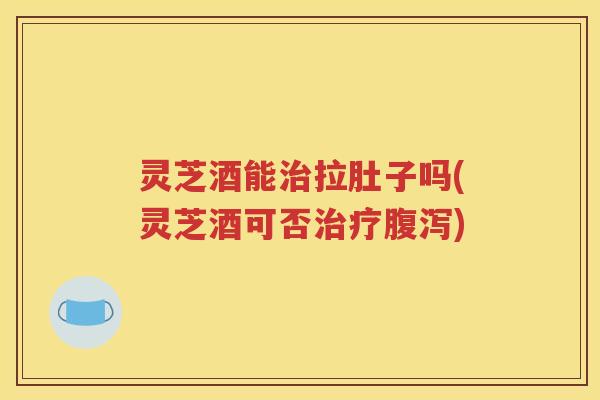 灵芝酒能治拉肚子吗(灵芝酒可否治疗腹泻)