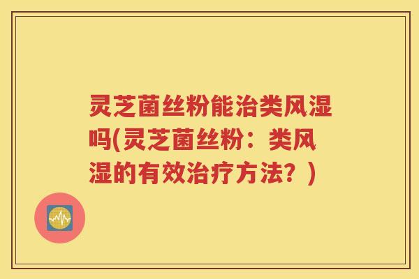 灵芝菌丝粉能治类风湿吗(灵芝菌丝粉：类风湿的有效治疗方法？)