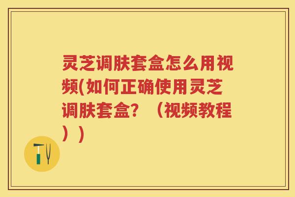 灵芝调肤套盒怎么用视频(如何正确使用灵芝调肤套盒？（视频教程）)