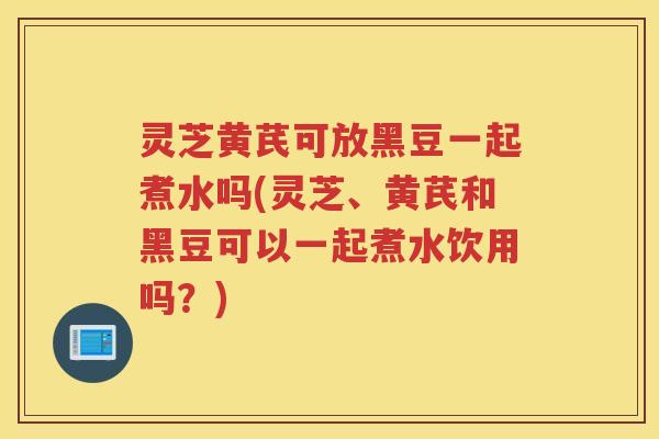 灵芝黄芪可放黑豆一起煮水吗(灵芝、黄芪和黑豆可以一起煮水饮用吗？)