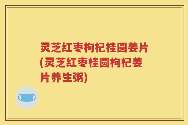 灵芝红枣枸杞桂圆姜片(灵芝红枣桂圆枸杞姜片养生粥)