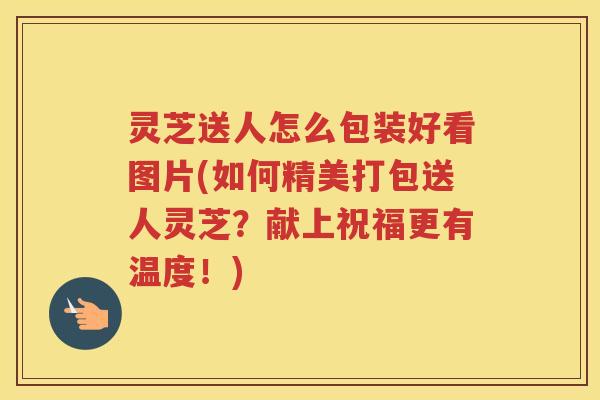灵芝送人怎么包装好看图片(如何精美打包送人灵芝？献上祝福更有温度！)