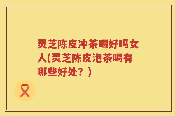 灵芝陈皮冲茶喝好吗女人(灵芝陈皮泡茶喝有哪些好处？)