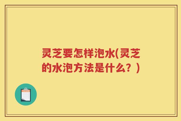 灵芝要怎样泡水(灵芝的水泡方法是什么？)