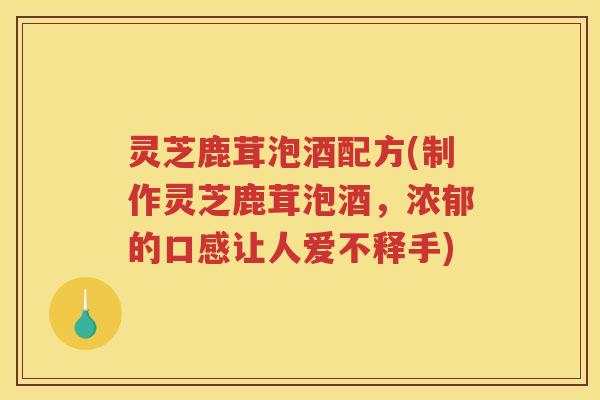 灵芝鹿茸泡酒配方(制作灵芝鹿茸泡酒,浓郁的口感让人爱不释手) 灵芝鹿茸泡酒配方(制作灵芝鹿茸泡酒,浓郁的口感让人爱不释手)