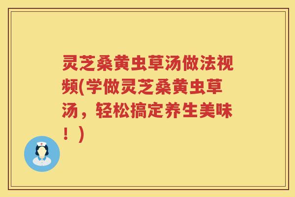 灵芝桑黄虫草汤做法视频(学做灵芝桑黄虫草汤，轻松搞定养生美味！)