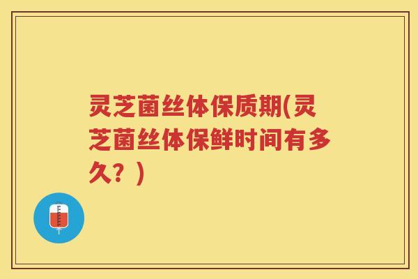 灵芝菌丝体保质期(灵芝菌丝体保鲜时间有多久？)