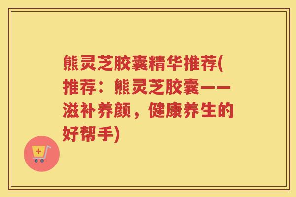 熊灵芝胶囊精华推荐(推荐：熊灵芝胶囊——滋补养颜，健康养生的好帮手)