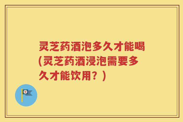 灵芝药酒泡多久才能喝(灵芝药酒浸泡需要多久才能饮用？)