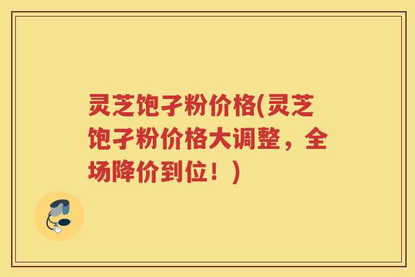 灵芝饱孑粉价格(灵芝饱孑粉价格大调整，全场降价到位！)