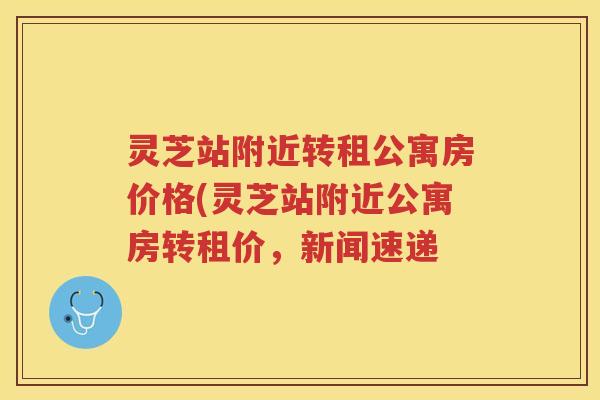 灵芝站附近转租公寓房价格(灵芝站附近公寓房转租价，新闻速递
