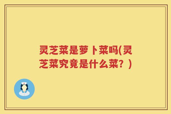 灵芝菜是萝卜菜吗(灵芝菜究竟是什么菜？)
