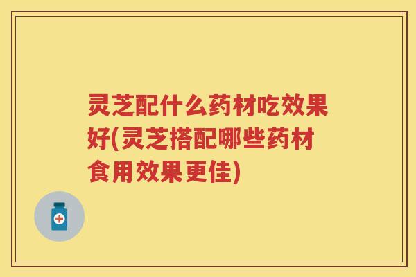 灵芝配什么药材吃效果好(灵芝搭配哪些药材食用效果更佳)