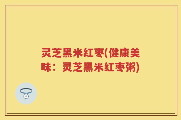 灵芝黑米红枣(健康美味：灵芝黑米红枣粥)