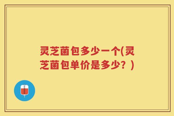灵芝菌包多少一个(灵芝菌包单价是多少？)