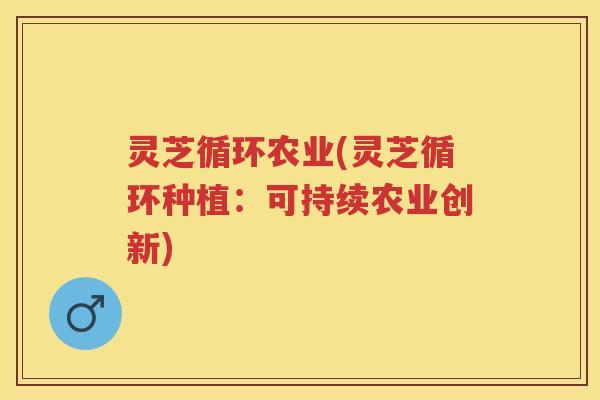 灵芝循环农业(灵芝循环种植：可持续农业创新)